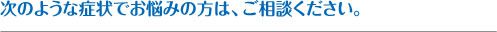 次のような症状でお悩みの方は、ご相談ください。